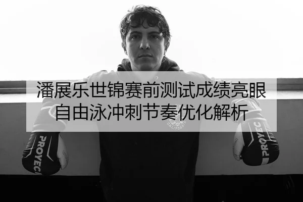 潘展乐世锦赛前测试成绩亮眼 自由泳冲刺节奏优化解析